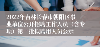 2022年吉林长春市朝阳区事业单位公开招聘工作人员（含专项）第一批拟聘用人员公示
