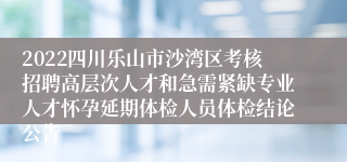 2022四川乐山市沙湾区考核招聘高层次人才和急需紧缺专业人才怀孕延期体检人员体检结论公告