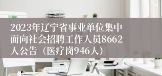 2023年辽宁省事业单位集中面向社会招聘工作人员8662人公告（医疗岗946人）