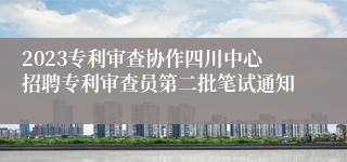 2023专利审查协作四川中心招聘专利审查员第二批笔试通知