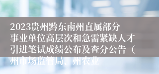 2023贵州黔东南州直属部分事业单位高层次和急需紧缺人才引进笔试成绩公布及查分公告（州市场监管局、州农业