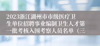 2023浙江湖州市市级医疗卫生单位招聘事业编制卫生人才第一批考核入围考察人员名单（三）