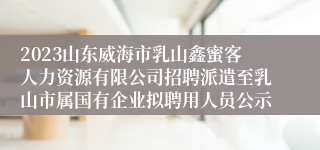 2023山东威海市乳山鑫蜜客人力资源有限公司招聘派遣至乳山市属国有企业拟聘用人员公示
