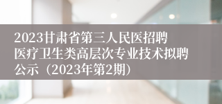 2023甘肃省第三人民医招聘医疗卫生类高层次专业技术拟聘公示（2023年第2期）