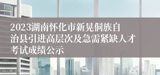2023湖南怀化市新晃侗族自治县引进高层次及急需紧缺人才考试成绩公示