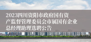 2023四川资阳市政府国有资产监督管理委员会市属国有企业总经理助理选聘公告