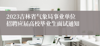 2023吉林省气象局事业单位招聘应届高校毕业生面试通知
