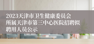 2023天津市卫生健康委员会所属天津市第三中心医院招聘拟聘用人员公示