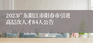 2023广东阳江市阳春市引进高层次人才84人公告