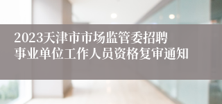 2023天津市市场监管委招聘事业单位工作人员资格复审通知
