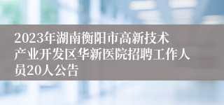 2023年湖南衡阳市高新技术产业开发区华新医院招聘工作人员20人公告