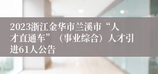 2023浙江金华市兰溪市“人才直通车”（事业综合）人才引进61人公告