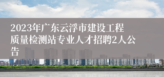 2023年广东云浮市建设工程质量检测站专业人才招聘2人公告