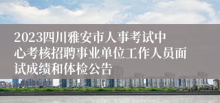 2023四川雅安市人事考试中心考核招聘事业单位工作人员面试成绩和体检公告