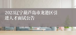2023辽宁葫芦岛市龙港区引进人才面试公告