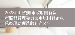 2023四川资阳市政府国有资产监督管理委员会市属国有企业总经理助理选聘补充公告