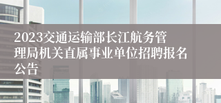 2023交通运输部长江航务管理局机关直属事业单位招聘报名公告