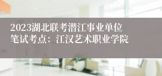 2023湖北联考潜江事业单位笔试考点：江汉艺术职业学院