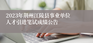 2023年荆州江陵县事业单位人才引进笔试成绩公告