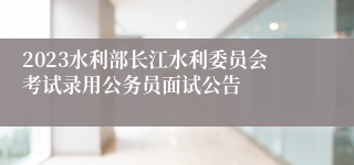 2023水利部长江水利委员会考试录用公务员面试公告