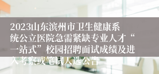 2023山东滨州市卫生健康系统公立医院急需紧缺专业人才“一站式”校园招聘面试成绩及进入考察或笔试人选公告