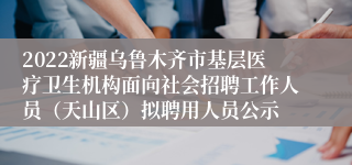 2022新疆乌鲁木齐市基层医疗卫生机构面向社会招聘工作人员（天山区）拟聘用人员公示