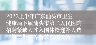 2023上半年广东汕头市卫生健康局下属汕头市第二人民医院招聘紧缺人才入围体检递补人选（第二批）等有关事项公告
