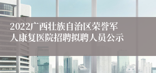 2022广西壮族自治区荣誉军人康复医院招聘拟聘人员公示