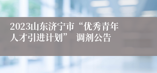 2023山东济宁市“优秀青年人才引进计划”  调剂公告