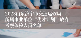 2023山东济宁市交通运输局所属事业单位“优才计划”放弃考察体检人员名单