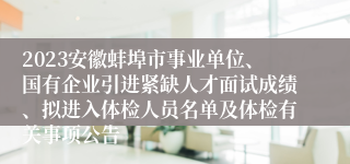 2023安徽蚌埠市事业单位、国有企业引进紧缺人才面试成绩、拟进入体检人员名单及体检有关事项公告