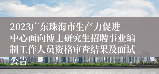 2023广东珠海市生产力促进中心面向博士研究生招聘事业编制工作人员资格审查结果及面试公告