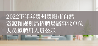 2022下半年贵州贵阳市自然资源和规划局招聘局属事业单位人员拟聘用人员公示