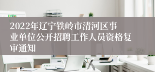 2022年辽宁铁岭市清河区事业单位公开招聘工作人员资格复审通知