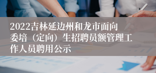 2022吉林延边州和龙市面向委培（定向）生招聘员额管理工作人员聘用公示