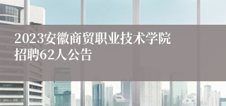 2023安徽商贸职业技术学院招聘62人公告