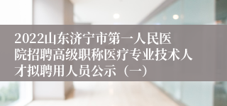 2022山东济宁市第一人民医院招聘高级职称医疗专业技术人才拟聘用人员公示（一）