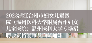 2023浙江台州市妇女儿童医院（温州医科大学附属台州妇女儿童医院）温州医科大学专场招聘会资格复审及面试通知