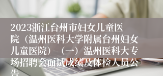 2023浙江台州市妇女儿童医院（温州医科大学附属台州妇女儿童医院）（一）温州医科大专场招聘会面试成绩及体检人员公告