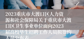 2023重庆市大渡口区人力资源和社会保障局关于重庆市大渡口区卫生事业单位面向2023届高校毕生招聘工作人员拟签约人员公布表