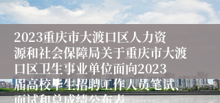 2023重庆市大渡口区人力资源和社会保障局关于重庆市大渡口区卫生事业单位面向2023届高校毕生招聘工作人员笔试、面试和总成绩公布表