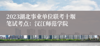 2023湖北事业单位联考十堰笔试考点：汉江师范学院