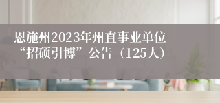 恩施州2023年州直事业单位“招硕引博”公告（125人）