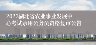 2023湖北省农业事业发展中心考试录用公务员资格复审公告
