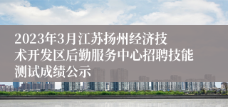 2023年3月江苏扬州经济技术开发区后勤服务中心招聘技能测试成绩公示