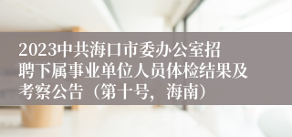 2023中共海口市委办公室招聘下属事业单位人员体检结果及考察公告（第十号，海南）