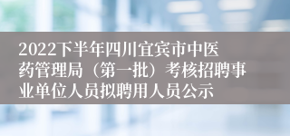 2022下半年四川宜宾市中医药管理局（第一批）考核招聘事业单位人员拟聘用人员公示