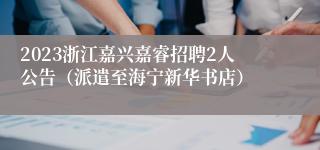 2023浙江嘉兴嘉睿招聘2人公告（派遣至海宁新华书店）