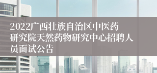 2022广西壮族自治区中医药研究院天然药物研究中心招聘人员面试公告