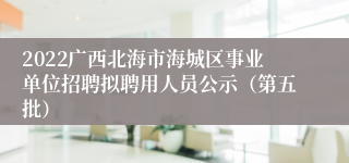 2022广西北海市海城区事业单位招聘拟聘用人员公示（第五批）